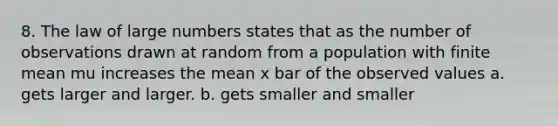 8. The law of large numbers states that as the number of observations drawn at random from a population with finite mean mu increases the mean x bar of the observed values a. gets larger and larger. b. gets smaller and smaller