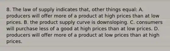 8. The law of supply indicates that, other things equal: A. producers will offer more of a product at high prices than at low prices. B. the product supply curve is downsloping. C. consumers will purchase less of a good at high prices than at low prices. D. producers will offer more of a product at low prices than at high prices.