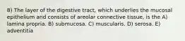 8) The layer of the digestive tract, which underlies the mucosal epithelium and consists of areolar connective tissue, is the A) lamina propria. B) submucosa. C) muscularis. D) serosa. E) adventitia