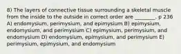 8) The layers of connective tissue surrounding a skeletal muscle from the inside to the outside in correct order are ________. p 236 A) endomysium, perimysium, and epimysium B) epimysium, endomysium, and perimysium C) epimysium, perimysium, and endomysium D) endomysium, epimysium, and perimysium E) perimysium, epimysium, and endomysium