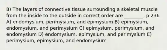 8) The layers of connective tissue surrounding a skeletal muscle from the inside to the outside in correct order are ________. p 236 A) endomysium, perimysium, and epimysium B) epimysium, endomysium, and perimysium C) epimysium, perimysium, and endomysium D) endomysium, epimysium, and perimysium E) perimysium, epimysium, and endomysium