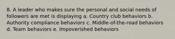 8. A leader who makes sure the personal and social needs of followers are met is displaying a. Country club behaviors b. Authority compliance behaviors c. Middle-of-the-road behaviors d. Team behaviors e. Impoverished behaviors