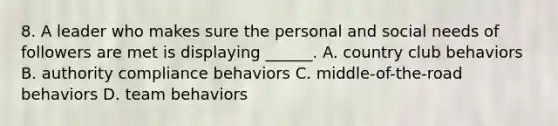 8. A leader who makes sure the personal and social needs of followers are met is displaying ______. A. country club behaviors B. authority compliance behaviors C. middle-of-the-road behaviors D. team behaviors