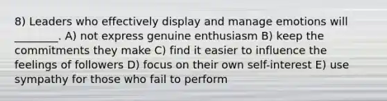 8) Leaders who effectively display and manage emotions will ________. A) not express genuine enthusiasm B) keep the commitments they make C) find it easier to influence the feelings of followers D) focus on their own self-interest E) use sympathy for those who fail to perform