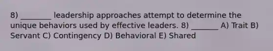 8) ________ leadership approaches attempt to determine the unique behaviors used by effective leaders. 8) _______ A) Trait B) Servant C) Contingency D) Behavioral E) Shared