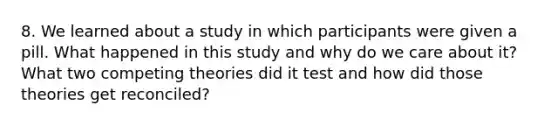 8. We learned about a study in which participants were given a pill. What happened in this study and why do we care about it? What two competing theories did it test and how did those theories get reconciled?