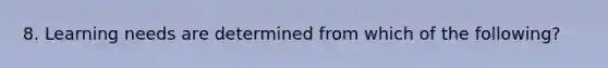 8. Learning needs are determined from which of the following?