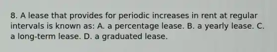 8. A lease that provides for periodic increases in rent at regular intervals is known as: A. a percentage lease. B. a yearly lease. C. a long-term lease. D. a graduated lease.