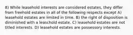 8) While leasehold interests are considered estates, they differ from freehold estates in all of the following respects except A) leasehold estates are limited in time. B) the right of disposition is diminished with a leaschold estate. C) leasehold estates are not titled interests. D) leasehold estates are possessory interests.