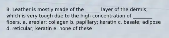 8. Leather is mostly made of the ______ layer of the dermis, which is very tough due to the high concentration of ________ fibers. a. areolar; collagen b. papillary; keratin c. basale; adipose d. reticular; keratin e. none of these