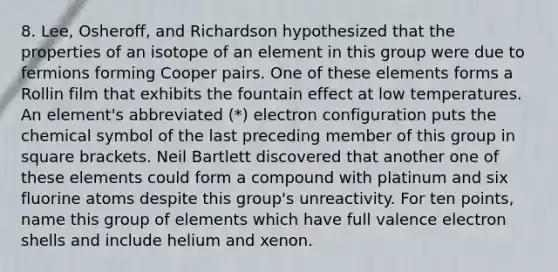 8. Lee, Osheroff, and Richardson hypothesized that the properties of an isotope of an element in this group were due to fermions forming Cooper pairs. One of these elements forms a Rollin film that exhibits the fountain effect at low temperatures. An element's abbreviated (*) electron configuration puts the chemical symbol of the last preceding member of this group in square brackets. Neil Bartlett discovered that another one of these elements could form a compound with platinum and six fluorine atoms despite this group's unreactivity. For ten points, name this group of elements which have full valence electron shells and include helium and xenon.