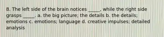 8. The left side of the brain notices _____, while the right side grasps _____. a. the big picture; the details b. the details; emotions c. emotions; language d. creative impulses; detailed analysis