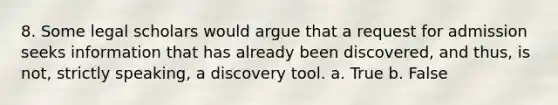 8. Some legal scholars would argue that a request for admission seeks information that has already been discovered, and thus, is not, strictly speaking, a discovery tool. a. True b. False