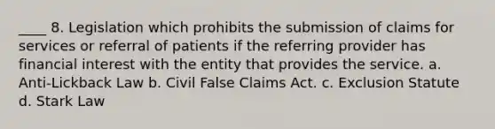 ____ 8. Legislation which prohibits the submission of claims for services or referral of patients if the referring provider has financial interest with the entity that provides the service. a. Anti-Lickback Law b. Civil False Claims Act. c. Exclusion Statute d. Stark Law