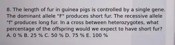 8. The length of fur in guinea pigs is controlled by a single gene. The dominant allele "F" produces short fur. The recessive allele "f" produces long fur. In a cross between heterozygotes, what percentage of the offspring would we expect to have short fur? A. 0 % B. 25 % C. 50 % D. 75 % E. 100 %