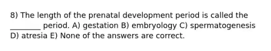 8) The length of the <a href='https://www.questionai.com/knowledge/kMumvNdQFH-prenatal-development' class='anchor-knowledge'>prenatal development</a> period is called the ________ period. A) gestation B) embryology C) spermatogenesis D) atresia E) None of the answers are correct.