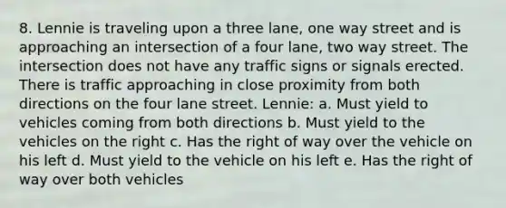 8. Lennie is traveling upon a three lane, one way street and is approaching an intersection of a four lane, two way street. The intersection does not have any traffic signs or signals erected. There is traffic approaching in close proximity from both directions on the four lane street. Lennie: a. Must yield to vehicles coming from both directions b. Must yield to the vehicles on the right c. Has the right of way over the vehicle on his left d. Must yield to the vehicle on his left e. Has the right of way over both vehicles