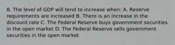 8. The level of GDP will tend to increase when: A. Reserve requirements are increased B. There is an increase in the discount rate C. The Federal Reserve buys government securities in the open market D. The Federal Reserve sells government securities in the open market