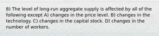 8) The level of long-run aggregate supply is affected by all of the following except A) changes in the price level. B) changes in the technology. C) changes in the capital stock. D) changes in the number of workers.