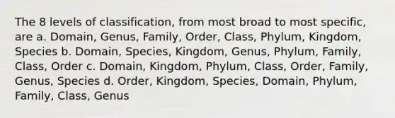 The 8 levels of classification, from most broad to most specific, are a. Domain, Genus, Family, Order, Class, Phylum, Kingdom, Species b. Domain, Species, Kingdom, Genus, Phylum, Family, Class, Order c. Domain, Kingdom, Phylum, Class, Order, Family, Genus, Species d. Order, Kingdom, Species, Domain, Phylum, Family, Class, Genus