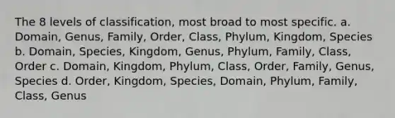 The 8 levels of classification, most broad to most specific. a. Domain, Genus, Family, Order, Class, Phylum, Kingdom, Species b. Domain, Species, Kingdom, Genus, Phylum, Family, Class, Order c. Domain, Kingdom, Phylum, Class, Order, Family, Genus, Species d. Order, Kingdom, Species, Domain, Phylum, Family, Class, Genus