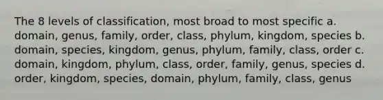 The 8 levels of classification, most broad to most specific a. domain, genus, family, order, class, phylum, kingdom, species b. domain, species, kingdom, genus, phylum, family, class, order c. domain, kingdom, phylum, class, order, family, genus, species d. order, kingdom, species, domain, phylum, family, class, genus