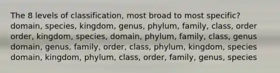 The 8 levels of classification, most broad to most specific? domain, species, kingdom, genus, phylum, family, class, order order, kingdom, species, domain, phylum, family, class, genus domain, genus, family, order, class, phylum, kingdom, species domain, kingdom, phylum, class, order, family, genus, species