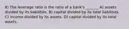 8) The leverage ratio is the ratio of a bank's _______ A) assets divided by its liabilities. B) capital divided by its total liabilities. C) income divided by its assets. D) capital divided by its total assets.