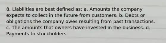 8. Liabilities are best defined as: a. Amounts the company expects to collect in the future from customers. b. Debts or obligations the company owes resulting from past transactions. c. The amounts that owners have invested in the business. d. Payments to stockholders.