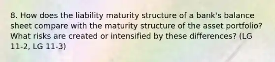 8. How does the liability maturity structure of a bank's balance sheet compare with the maturity structure of the asset portfolio? What risks are created or intensified by these differences? (LG 11-2, LG 11-3)