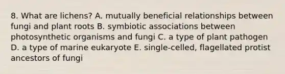 8. What are lichens? A. mutually beneficial relationships between fungi and plant roots B. symbiotic associations between photosynthetic organisms and fungi C. a type of plant pathogen D. a type of marine eukaryote E. single-celled, flagellated protist ancestors of fungi