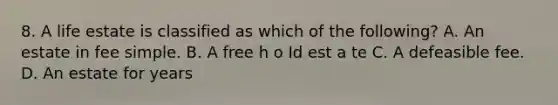 8. A life estate is classified as which of the following? A. An estate in fee simple. B. A free h o Id est a te C. A defeasible fee. D. An estate for years