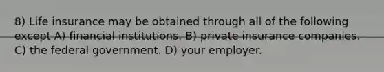 8) Life insurance may be obtained through all of the following except A) financial institutions. B) private insurance companies. C) the federal government. D) your employer.