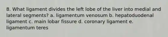 8. What ligament divides the left lobe of the liver into medial and lateral segments? a. ligamentum venosum b. hepatoduodenal ligament c. main lobar fissure d. coronary ligament e. ligamentum teres