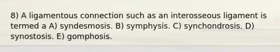 8) A ligamentous connection such as an interosseous ligament is termed a A) syndesmosis. B) symphysis. C) synchondrosis. D) synostosis. E) gomphosis.