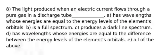 8) The light produced when an electric current flows through a pure gas in a discharge tube______________. a) has wavelengths whose energies are equal to the energy levels of the element's orbitals. b) is a full spectrum. c) produces a dark line spectrum. d) has wavelengths whose energies are equal to the difference between the energy levels of the element's orbitals. e) all of the above.