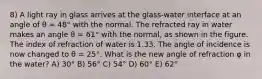 8) A light ray in glass arrives at the glass-water interface at an angle of θ = 48° with the normal. The refracted ray in water makes an angle θ = 61° with the normal, as shown in the figure. The index of refraction of water is 1.33. The angle of incidence is now changed to θ = 25°. What is the new angle of refraction φ in the water? A) 30° B) 56° C) 54° D) 60° E) 62°