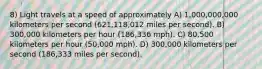 8) Light travels at a speed of approximately A) 1,000,000,000 kilometers per second (621,118,012 miles per second). B) 300,000 kilometers per hour (186,336 mph). C) 80,500 kilometers per hour (50,000 mph). D) 300,000 kilometers per second (186,333 miles per second).