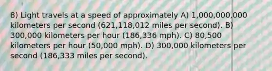 8) Light travels at a speed of approximately A) 1,000,000,000 kilometers per second (621,118,012 miles per second). B) 300,000 kilometers per hour (186,336 mph). C) 80,500 kilometers per hour (50,000 mph). D) 300,000 kilometers per second (186,333 miles per second).