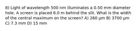 8) Light of wavelength 500 nm illuminates a 0.50 mm diameter hole. A screen is placed 6.0 m behind the slit. What is the width of the central maximum on the screen? A) 260 μm B) 3700 μm C) 7.3 mm D) 15 mm