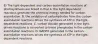 8) The light-dependent and carbon-assimilation reactions of photosynthesis are linked in that A. the light-dependent reactions generate the chemical energy needed for carbon-assimilation. B. the oxidation of carbohydrates from the carbon-assimilation reactions drives the synthesis of ATP in the light-dependent reactions. C. carbon dioxide generated in the light-driven reactions is converted to triose phosphates in the carbon-assimilation reactions. D. NADPH generated in the carbon-assimilation reactions drives the synthesis of ATP in the light-dependent reactions.