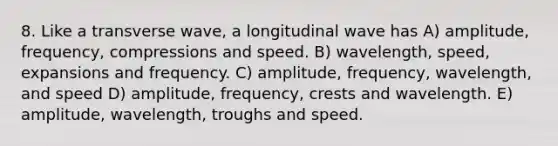 8. Like a transverse wave, a longitudinal wave has A) amplitude, frequency, compressions and speed. B) wavelength, speed, expansions and frequency. C) amplitude, frequency, wavelength, and speed D) amplitude, frequency, crests and wavelength. E) amplitude, wavelength, troughs and speed.