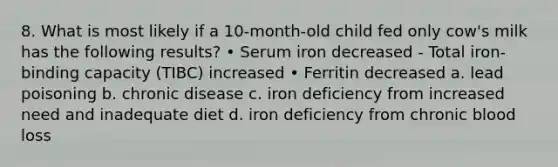 8. What is most likely if a 10-month-old child fed only cow's milk has the following results? • Serum iron decreased - Total iron-binding capacity (TIBC) increased • Ferritin decreased a. lead poisoning b. chronic disease c. iron deficiency from increased need and inadequate diet d. iron deficiency from chronic blood loss