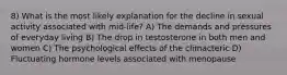 8) What is the most likely explanation for the decline in sexual activity associated with mid-life? A) The demands and pressures of everyday living B) The drop in testosterone in both men and women C) The psychological effects of the climacteric D) Fluctuating hormone levels associated with menopause