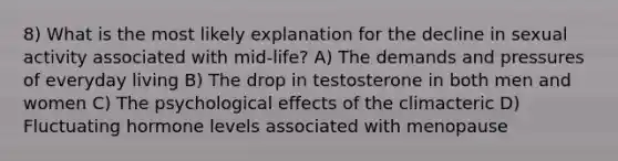 8) What is the most likely explanation for the decline in sexual activity associated with mid-life? A) The demands and pressures of everyday living B) The drop in testosterone in both men and women C) The psychological effects of the climacteric D) Fluctuating hormone levels associated with menopause