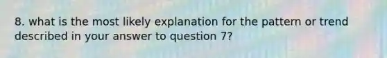 8. what is the most likely explanation for the pattern or trend described in your answer to question 7?