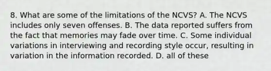 8. What are some of the limitations of the NCVS? A. The NCVS includes only seven offenses. B. The data reported suffers from the fact that memories may fade over time. C. Some individual variations in interviewing and recording style occur, resulting in variation in the information recorded. D. all of these