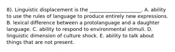 8). Linguistic displacement is the _____________________. A. ability to use the rules of language to produce entirely new expressions. B. lexical difference between a protolanguage and a daughter language. C. ability to respond to environmental stimuli. D. linguistic dimension of culture shock. E. ability to talk about things that are not present.