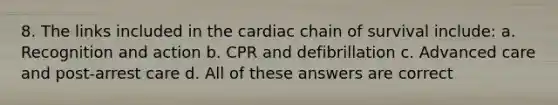 8. The links included in the cardiac chain of survival include: a. Recognition and action b. CPR and defibrillation c. Advanced care and post-arrest care d. All of these answers are correct