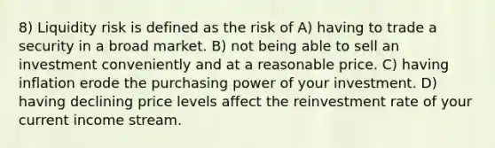 8) Liquidity risk is defined as the risk of A) having to trade a security in a broad market. B) not being able to sell an investment conveniently and at a reasonable price. C) having inflation erode the purchasing power of your investment. D) having declining price levels affect the reinvestment rate of your current income stream.